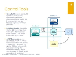 Control Tools
 Query Builder: Users can build
queries to find specific
documents, or sets of
documents, in the eMOP DB.
Document sets can be
labeled or grouped with an
identifier.
 Data Downloader: Available
via the QB. Allows identified
items to be downloaded:
page images, OCR results,
associated groundtruth.
 eMOP Dashboard: Users
select documents from the
database, individually or with
the identifier created in the
QB, for OCRing with specific
typeface training. The
Dashboard displays results
with Juxta/RETAS scores when
groundtruth is available.
TCDL - eMOP: Flowcharting a Course Through Open-Source Waters
13
 