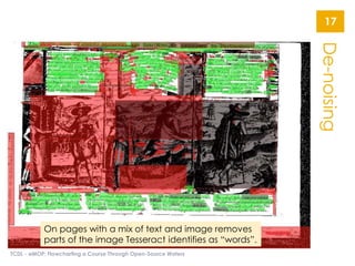 De-noising
TCDL - eMOP: Flowcharting a Course Through Open-Source Waters
17
On pages with a mix of text and image removes
parts of the image Tesseract identifies as “words”.
 