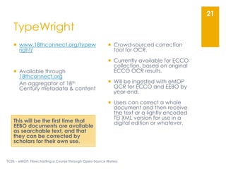  www.18thconnect.org/typew
right/
 Available through
18thconnect.org
An aggregator of 18th
Century metadata & content
This will be the first time that
EEBO documents are available
as searchable text, and that
they can be corrected by
scholars for their own use.
TypeWright
 Crowd-sourced correction
tool for OCR.
 Currently available for ECCO
collection, based on original
ECCO OCR results.
 Will be ingested with eMOP
OCR for ECCO and EEBO by
year-end.
 Users can correct a whole
document and then receive
the text or a lightly encoded
TEI XML version for use in a
digital edition or whatever.
TCDL - eMOP: Flowcharting a Course Through Open-Source Waters
21
 