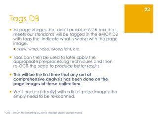 Tags DB
 All page images that don’t produce OCR text that
meets our standards will be tagged in the eMOP DB
with tags that indicate what is wrong with the page
image.
 skew, warp, noise, wrong font, etc.
 Tags can then be used to later apply the
appropriate pre-processing techniques and then
re-OCR the page to produce better results.
 This will be the first time that any sort of
comprehensive analysis has been done on the
page images of these collections.
 We’ll end up (ideally) with a list of page images that
simply need to be re-scanned.
TCDL - eMOP: Flowcharting a Course Through Open-Source Waters
23
 
