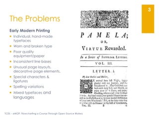 The Problems
Early Modern Printing
 Individual, hand-made
typefaces
 Worn and broken type
 Poor quality
equipment/paper
 Inconsistent line bases
 Unusual page layouts,
decorative page elements,
 Special characters &
ligatures
 Spelling variations
 Mixed typefaces and
languages
TCDL - eMOP: Flowcharting a Course Through Open-Source Waters
3
 