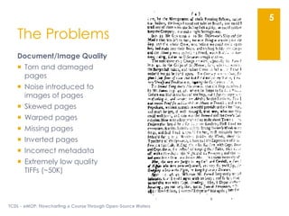 The Problems
Document/Image Quality
 Torn and damaged
pages
 Noise introduced to
images of pages
 Skewed pages
 Warped pages
 Missing pages
 Inverted pages
 Incorrect metadata
 Extremely low quality
TIFFs (~50K)
TCDL - eMOP: Flowcharting a Course Through Open-Source Waters
5
 
