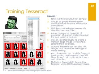 Training Tesseract
Franken+
1. Takes Aletheia's output files as input.
2. Groups all glyphs with the same
Unicode values into one window for
comparison.
3. Mistakenly coded glyphs are easily
identified and re-coded.
4. A user can quickly compare all
exemplars of a glyph and choose just
the best subset, if desired.
5. Uses all selected glyphs to create a
Franken-page image (TIFF) using a
selected text as a base.
6. Outputs the same box files and TIFF
images that Tesseract's first stage of
native training.
7. Also allows users to complete Tesseract
training using newly created box/TIFF
file pairs, and add optional dictionary
and other files.
8. Outputs a .traineddata file used by
Tesseract when OCRing page images.
TCDL - eMOP: Flowcharting a Course Through Open-Source Waters
12
 
