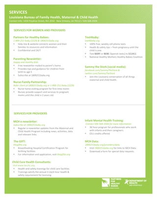 SERVICES'''''
Louisiana'Bureau'of'Family'Health,'Maternal'&'Child'Health''
Contact!info:!1450!Poydras!Street,!Rm!2032!!!New!Orleans,!LA!70112!/!504.568.3504!!
      '
      SERVICES'FOR'WOMEN'AND'PROVIDERS'

     Partners'for'Healthy'Babies:''                                        Text4baby:''
     1@800@251@baby1(2229)1&11800251baby.org'                              text4baby.org'
     • Help!line!&!website!connects!women!and!their!                       •   100%!free,!weekly!cell!phone!texts!
         families!to!resources!and!information!                            •   Health!&!safety!tips!–!from!pregnancy!until!the!
     • Confidential!and!24/7!                                                  child!is!one.!
                                                                           •   Text!BABY!or!BEBE!(Spanish!texts)!to!511411!
                                                                           •   National!Healthy!Mothers!Healthy!Babies!Coalition!
     Parenting'Newsletter:''
     Happy1and1Healthy1Kids'
     •     Free!newsletter!mailed!to!parent’s!home!
                                                                           Sammy'the'Stork'(social'media):'
     •     Provides!tips!and!guidance!for!children!from!
                                                                           facebook.com/SammyTheStork1&1
           birth!to!age!5!
                                                                           twitter.com/SammyTheStork'
     •     Subscribe!at!1800251baby.org!
                                                                           • Join!the!Louisiana!conversation!of!all!things!
                                                                                maternal!and!child!health.!!
     NursePFamily'Partnership:''
     Refer1client1at11800251baby.org1or11@800@251@baby1(2229)'
     • Nurse!home!visiting!program!for!firstXtime!moms!
     • Nurses!provide!support!and!services!to!pregnant!            !
         moms!until!the!child!is!2!years!old!                              '
                                                                           '



      SERVICES'FOR'PROVIDERS'

     MCH'ePnewsletter:''                                                   Infant'Mental'Health'Training:''
     Subscribe1at11800251baby.org'                                         'Contact1504@568@35041for1more1information'
     • Regular!eXnewsletter!updates!from!the!Maternal!and!                 •   36!hour!program!for!professionals!who!work!
         Child!Health!Program!including!news,!activities,!data!                with!infants!and!their!caregivers.!!
         and!relevant!links.!                                              •   CEU!credits!offered!
!
'''''''The'GIFT:''                                                         MCH'Data:''
11111111thegiftla.org'                                                     1800251baby.org/providers/data'
     •     Breastfeeding!Hospital!Certification!Program!for!               • Visit!1800251baby.org!for!links!to!MCH!Data.!
           birthing!facilities!                                            • Download!a!form!for!special!data!requests.!!
     •     For!information!and!application,!visit!thegiftla.org!               !


'''''Child'Care'Health'Consultants:''
!!!!!!!Visit1www.lacchc.org1
       • Health!and!safety!trainings!for!child!care!facilities!
       • Trainings!satisfy!the!annual!3!clock!hour!health!&!
             safety!requirement!for!licensing!
                                                                       '
             !
                                                                       !                                              !




!
 