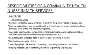 RESPOSIBILITIES OF A COMMUNITY HEALTH
NURSE IN MCH SERVICES.
? DIRECT CARE
1. ANTENATAL CARE
?Contact; contacting every pregnant mother in the primary stage of pregnancy.
?History; taking history of general health and family environment, social condition,
previous child births and present pregnancy.
?Antenatal examination; conducting general examination , physical examination,
obstetric examination and laboratory investigations etc.
?Calculating the expected date of delivery and informing mothers.
?Conducting antenatal clinics.
? identifying high risk mothers. Providing counselling and health education.
?Helping mother and other family members in planning the delivery.
 