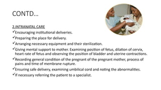 CONTD
2.INTRANATAL CARE
?Encouraging institutional deliveries.
?Preparing the place for delivery.
?Arranging necessary equipment and their sterilization.
?Giving mental support to mother. Examining position of fetus, dilation of cervix,
heart rate of fetus and observing the position of bladder and uterine contractions.
?Recording general condition of the pregnant of the pregnant mother, process of
pains and time of membrane rupture.
?Ensuring safe delivery, examining umbilical cord and noting the abnormalities.
?If necessary referring the patient to a specialist.
 
