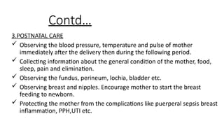 Contd
3.POSTNATAL CARE
? Observing the blood pressure, temperature and pulse of mother
immediately after the delivery then during the following period.
? Collecting information about the general condition of the mother, food,
sleep, pain and elimination.
? Observing the fundus, perineum, lochia, bladder etc.
? Observing breast and nipples. Encourage mother to start the breast
feeding to newborn.
? Protecting the mother from the complications like puerperal sepsis breast
inflammation, PPH,UTI etc.
 