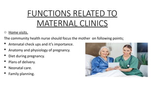 FUNCTIONS RELATED TO
MATERNAL CLINICS
o Home visits.
The community health nurse should focus the mother on following points;
? Antenatal check ups and its importance.
? Anatomy and physiology of pregnancy.
? Diet during pregnancy.
? Plans of delivery.
? Neonatal care.
? Family planning.
 