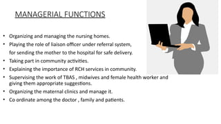 MANAGERIAL FUNCTIONS
? Organizing and managing the nursing homes.
? Playing the role of liaison officer under referral system,
for sending the mother to the hospital for safe delivery.
? Taking part in community activities.
? Explaining the importance of RCH services in community.
? Supervising the work of TBAS , midwives and female health worker and
giving them appropriate suggestions.
? Organizing the maternal clinics and manage it.
? Co ordinate among the doctor , family and patients.
 