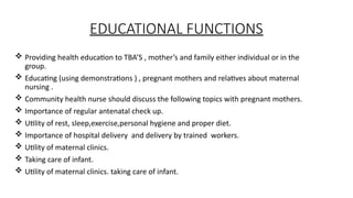 EDUCATIONAL FUNCTIONS
? Providing health education to TBAS , mothers and family either individual or in the
group.
? Educating (using demonstrations ) , pregnant mothers and relatives about maternal
nursing .
? Community health nurse should discuss the following topics with pregnant mothers.
? Importance of regular antenatal check up.
? Utility of rest, sleep,exercise,personal hygiene and proper diet.
? Importance of hospital delivery and delivery by trained workers.
? Utility of maternal clinics.
? Taking care of infant.
? Utility of maternal clinics. taking care of infant.
 