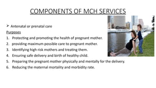 COMPONENTS OF MCH SERVICES
? Antenatal or prenatal care
Purposes
1. Protecting and promoting the health of pregnant mother.
2. providing maximum possible care to pregnant mother.
3. Identifying high risk mothers and treating them.
4. Ensuring safe delivery and birth of healthy child.
5. Preparing the pregnant mother physically and mentally for the delivery.
6. Reducing the maternal mortality and morbidity rate.
 