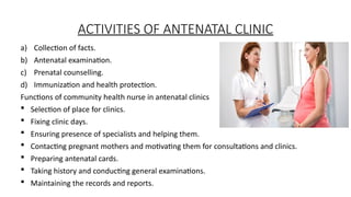 ACTIVITIES OF ANTENATAL CLINIC
a) Collection of facts.
b) Antenatal examination.
c) Prenatal counselling.
d) Immunization and health protection.
Functions of community health nurse in antenatal clinics
? Selection of place for clinics.
? Fixing clinic days.
? Ensuring presence of specialists and helping them.
? Contacting pregnant mothers and motivating them for consultations and clinics.
? Preparing antenatal cards.
? Taking history and conducting general examinations.
? Maintaining the records and reports.
 