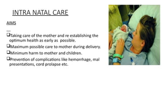 INTRA NATAL CARE
AIMS
?Taking care of the mother and re establishing the
optimum health as early as possible.
?Maximum possible care to mother during delivery.
?Minimum harm to mother and children.
?Prevention of complications like hemorrhage, mal
presentations, cord prolapse etc.
 