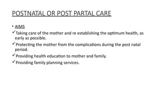 POSTNATAL OR POST PARTAL CARE
? AIMS
?Taking care of the mother and re establishing the optimum health, as
early as possible.
?Protecting the mother from the complications during the post natal
period.
?Providing health education to mother and family.
?Providing family planning services.
 