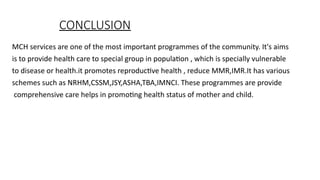 CONCLUSION
MCH services are one of the most important programmes of the community. It's aims
is to provide health care to special group in population , which is specially vulnerable
to disease or health.it promotes reproductive health , reduce MMR,IMR.It has various
schemes such as NRHM,CSSM,JSY,ASHA,TBA,IMNCI. These programmes are provide
comprehensive care helps in promoting health status of mother and child.
 