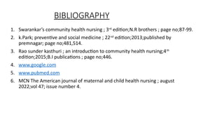 BIBLIOGRAPHY
1. Swarankars community health nursing ; 3rd
edition;N.R brothers ; page no;87-99.
2. k.Park; preventive and social medicine ; 22nd
edition;2013;published by
premnagar; page no;481,514.
3. Rao sunder kasthuri ; an introduction to community health nursing;4th
edition;2015;B.I publications ; page no;446.
4. www.google.com
5. www.pubmed.com
6. MCN The American journal of maternal and child health nursing ; august
2022;vol 47; issue number 4.
 