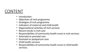 ? Introduction
? Objectives of mch programme
? Strategies of mch programme
? Indicators of maternal and child health
? Organizational activities of mch services
? Recent trends in mch care
? Responsibilities of community health nurse in mch services
? Antenatal or prenatal care
? Postnatal or postpartum care
? Child health services
? Responsibilities of community health nurse in child health
services.
CONTENT
 