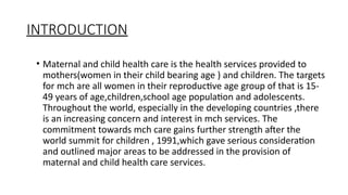 INTRODUCTION
? Maternal and child health care is the health services provided to
mothers(women in their child bearing age ) and children. The targets
for mch are all women in their reproductive age group of that is 15-
49 years of age,children,school age population and adolescents.
Throughout the world, especially in the developing countries ,there
is an increasing concern and interest in mch services. The
commitment towards mch care gains further strength after the
world summit for children , 1991,which gave serious consideration
and outlined major areas to be addressed in the provision of
maternal and child health care services.
 
