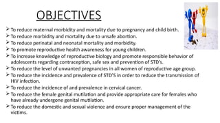 OBJECTIVES
?To reduce maternal morbidity and mortality due to pregnancy and child birth.
?To reduce morbidity and mortality due to unsafe abortion.
?To reduce perinatal and neonatal mortality and morbidity.
?To promote reproductive health awareness for young children.
?To increase knowledge of reproductive biology and promote responsible behavior of
adolescents regarding contraception, safe sex and prevention of STDs.
?To reduce the level of unwanted pregnancies in all women of reproductive age group.
?To reduce the incidence and prevalence of STDS in order to reduce the transmission of
HIV infection.
?To reduce the incidence of and prevalence in cervical cancer.
?To reduce the female genital mutilation and provide appropriate care for females who
have already undergone genital mutilation.
?To reduce the domestic and sexual violence and ensure proper management of the
victims.
 