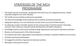 STRATEGIES OF THE MCH
PROGRAMME
? The health services at all levels, including the CHS shall carry out integrated services. Health
education programs are to be included.
? The health services shall be continuously expanded.
? The skill and knowledge of the health personnel shall be constantly improved.
? Adequate emphasis is on mch should be ensured in the curricula of health workers.
? An adequate number of health workers for the various levels of shall be trained. Text books,
manuals, other reference materials will be distributed to all health institutions.
? Knowledge shall be continuously up field through appropriate training and supervisory activities.
? Revision and improvement of the referral system.
? Co-ordinate with other organizations and institutions involved in activities related to mch services.
? Promote community participation.
? To engage the activities of agricultural extension workers.
? Manpower training and research.
 