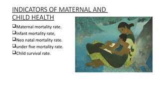 INDICATORS OF MATERNAL AND
CHILD HEALTH
?Maternal mortality rate.
?Infant mortality rate,
?Neo natal mortality rate.
?under five mortality rate.
?Child survival rate.
 