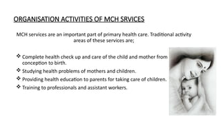 ORGANISATION ACTIVITIES OF MCH SRVICES
MCH services are an important part of primary health care. Traditional activity
areas of these services are;
? Complete health check up and care of the child and mother from
conception to birth.
? Studying health problems of mothers and children.
? Providing health education to parents for taking care of children.
? Training to professionals and assistant workers.
 