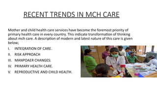 RECENT TRENDS IN MCH CARE
Mother and child health care services have become the foremost priority of
primary health care in every country. This indicate transformation of thinking
about mch care. A description of modern and latest nature of this care is given
below;
I. INTEGRATION OF CARE.
II. RISK APPROACH
III. MANPOAER CHANGES.
IV. PRIMARY HEALTH CARE.
V. REPRODUCTIVE AND CHILD HEALTH.
 