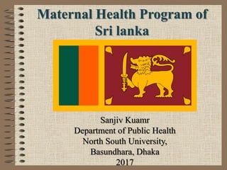 Maternal Health Program of
Sri lanka
Sanjiv Kuamr
Department of Public Health
North South University,
Basundhara, Dhaka
2017
 