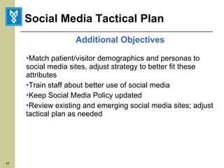 Social Media Tactical Plan Additional Objectives Match patient/visitor demographics and personas to social media sites, adjust strategy to better fit these attributes Train staff about better use of social media Keep Social Media Policy updated Review existing and emerging social media sites; adjust tactical plan as needed 
