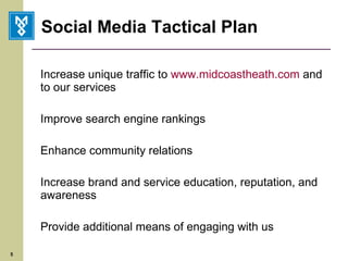 Social Media Tactical Plan Increase unique traffic to  www.midcoastheath.com  and to our services Improve search engine rankings Enhance community relations Increase brand and service education, reputation, and awareness Provide additional means of engaging with us 