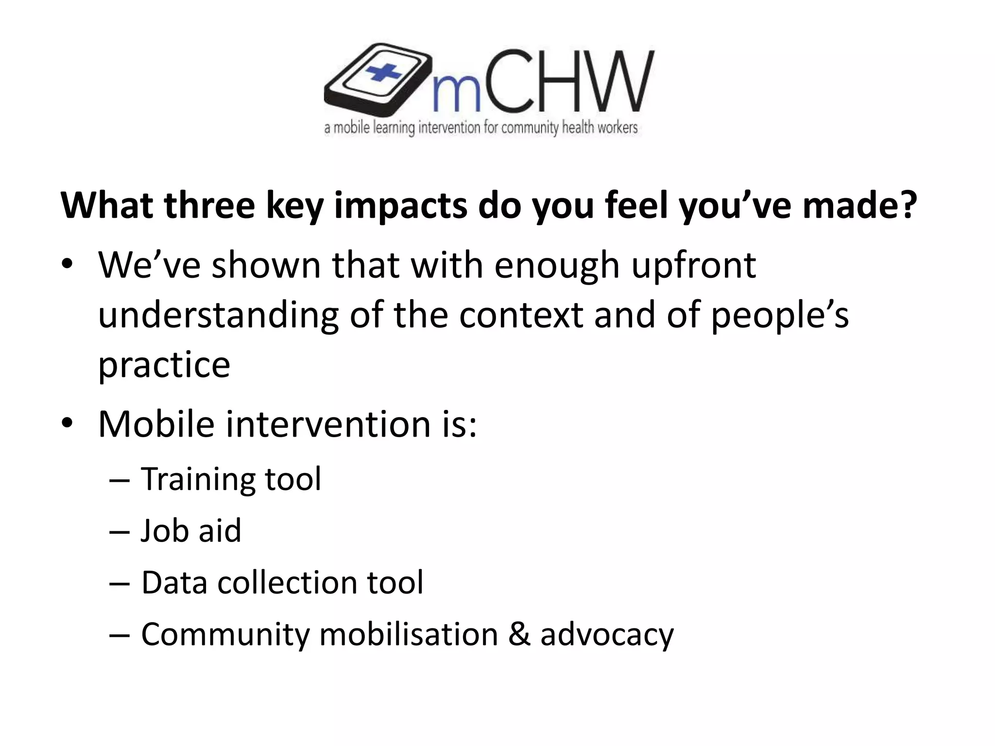 What three key impacts do you feel you’ve made?
• We’ve shown that with enough upfront
understanding of the context and of people’s
practice
• Mobile intervention is:
– Training tool
– Job aid
– Data collection tool
– Community mobilisation & advocacy