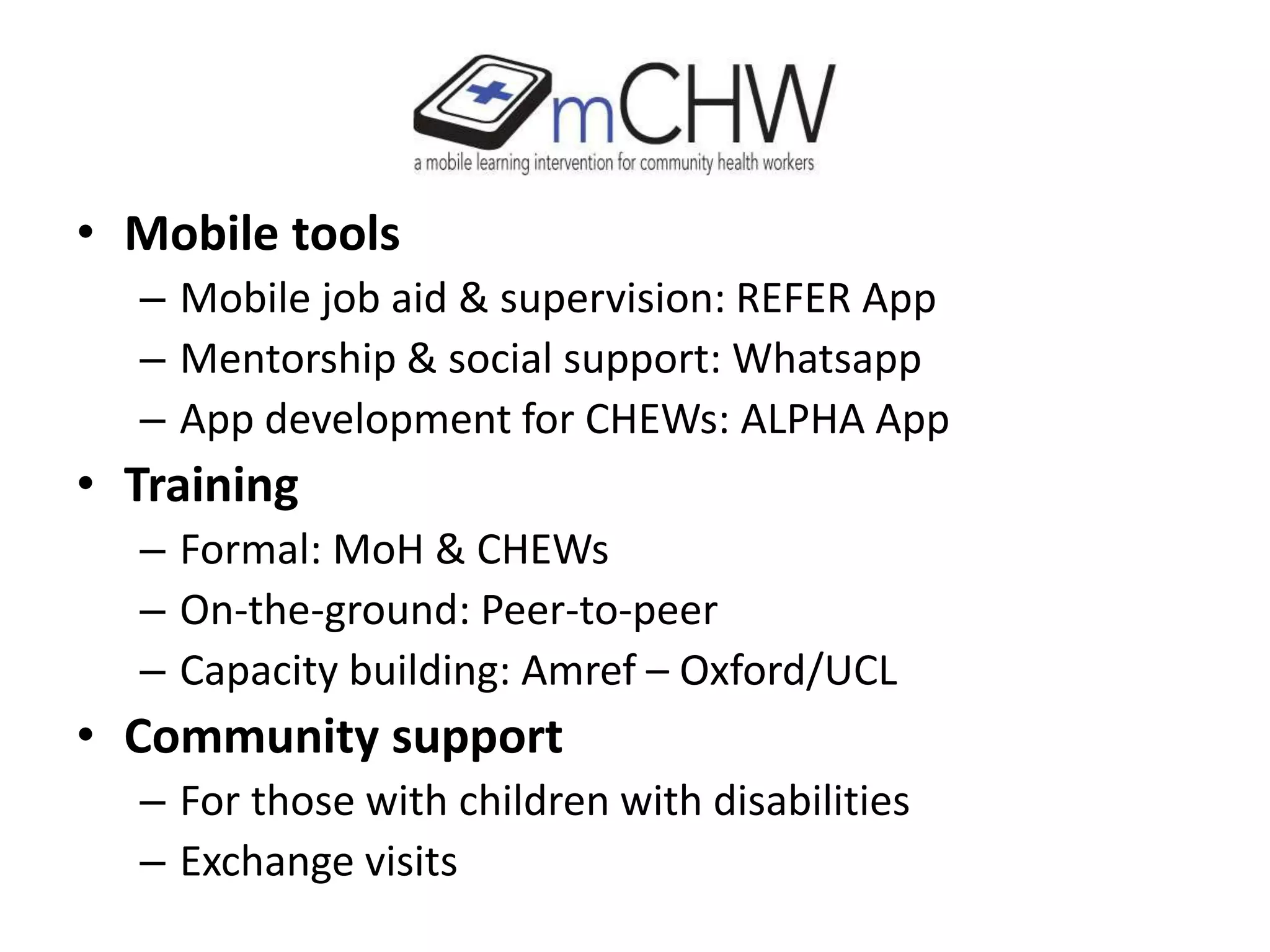 • Mobile tools
– Mobile job aid & supervision: REFER App
– Mentorship & social support: Whatsapp
– App development for CHEWs: ALPHA App
• Training
– Formal: MoH & CHEWs
– On-the-ground: Peer-to-peer
– Capacity building: Amref – Oxford/UCL
• Community support
– For those with children with disabilities
– Exchange visits