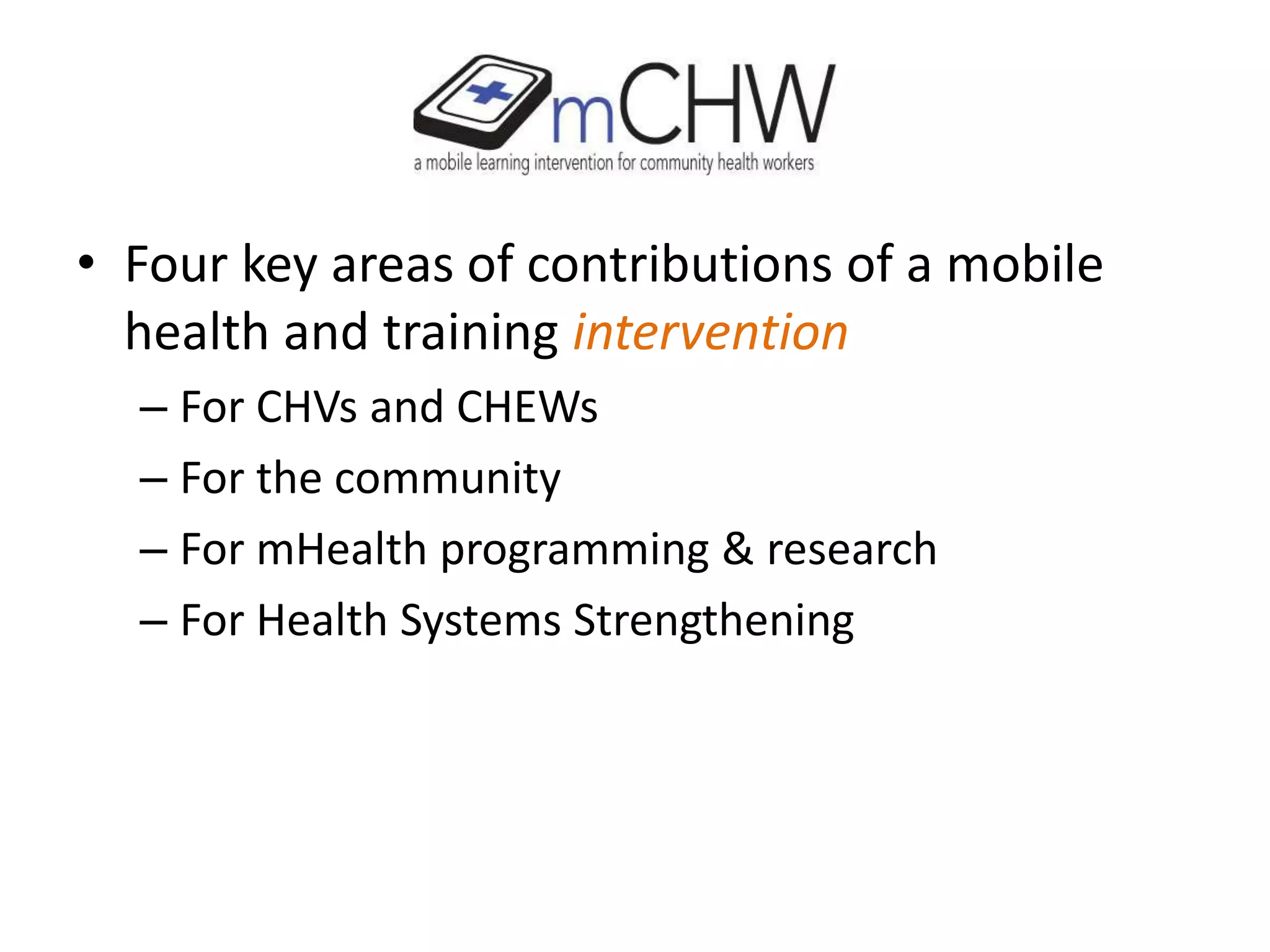 • Four key areas of contributions of a mobile
health and training intervention
– For CHVs and CHEWs
– For the community
– For mHealth programming & research
– For Health Systems Strengthening