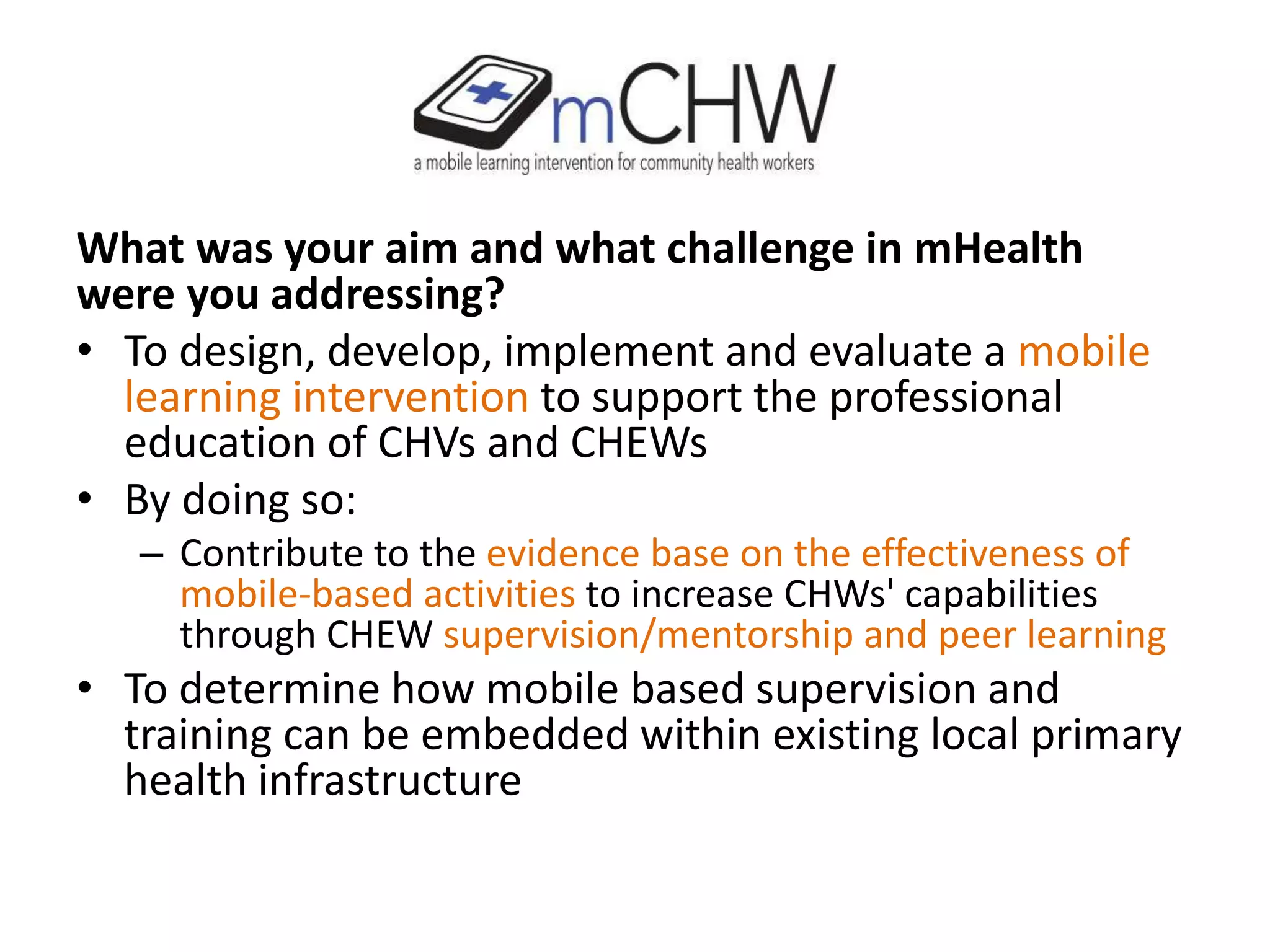 What was your aim and what challenge in mHealth
were you addressing?
• To design, develop, implement and evaluate a mobile
learning intervention to support the professional
education of CHVs and CHEWs
• By doing so:
– Contribute to the evidence base on the effectiveness of
mobile-based activities to increase CHWs' capabilities
through CHEW supervision/mentorship and peer learning
• To determine how mobile based supervision and
training can be embedded within existing local primary
health infrastructure