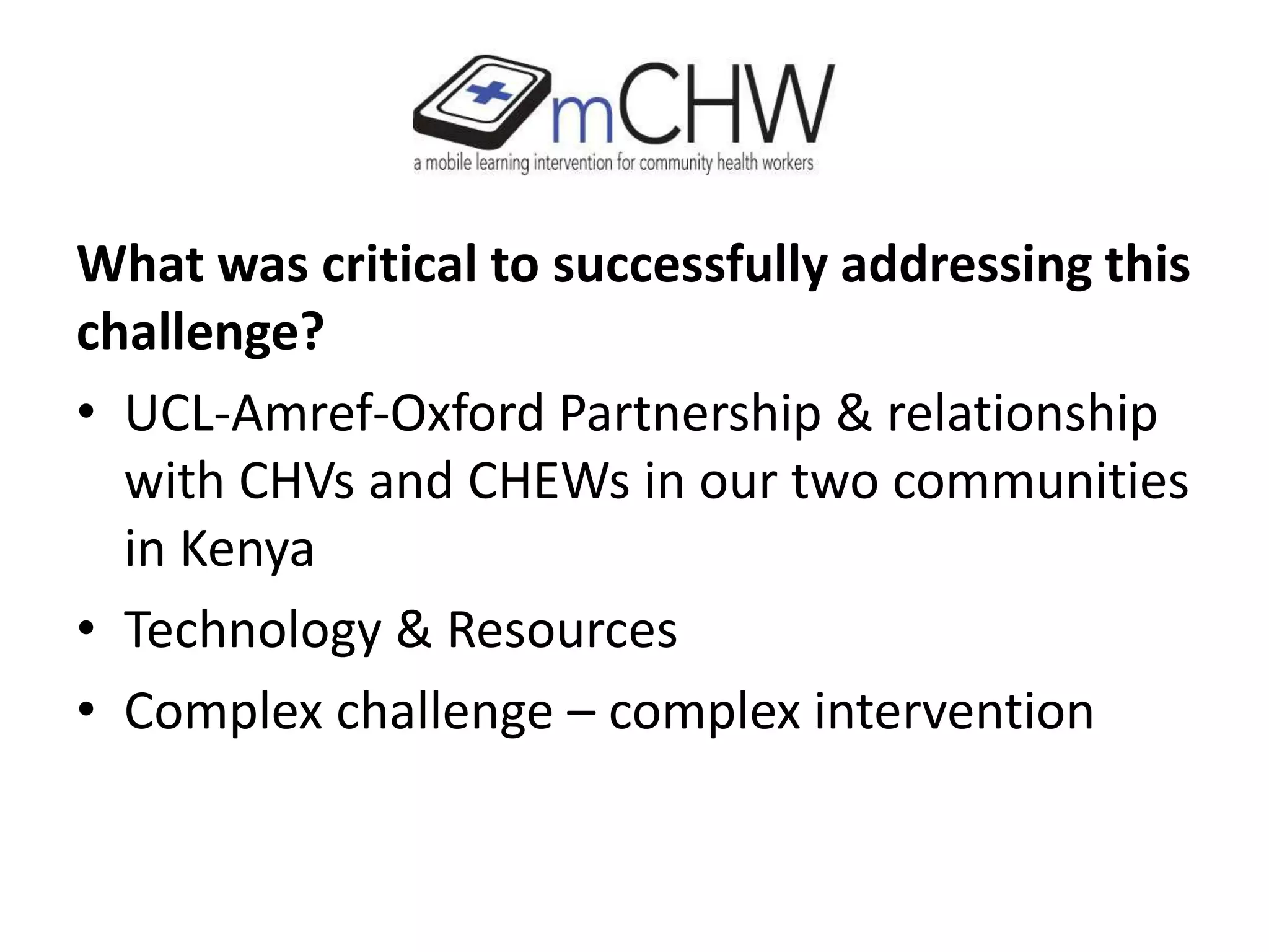 What was critical to successfully addressing this
challenge?
• UCL-Amref-Oxford Partnership & relationship
with CHVs and CHEWs in our two communities
in Kenya
• Technology & Resources
• Complex challenge – complex intervention
