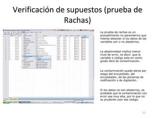 Verificación de supuestos (prueba de Rachas) La prueba de rachas es un procedimiento no parametrico que intenta detectar si los datos de las variables son o no aleatorios. La aleatoriedad implica menor nivel de error, es decir, que la variable o código esta en cierto grado libre de contaminación. La contaminación puede darse por sesgo del encuestado, del encuestador, de las personas de codificación o de digitación. Si los datos no son aleatorios, es probable que la contaminación con error sea muy alta, por lo que no es prudente usar ese código. 