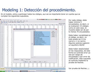 En el modelo, entra a participar todos los códigos, aun asi es importante tener en cuenta que se cumplan los siguientes supuestos. Por cada código, debe haber mínimo 5 encuestados, es decir, si se evaluaran 15 códigos como en este caso, la muestra debe ser de por lo menos 75 encuestados. Debe haber variabilidad en el código, es decir, no todo puede ser 0 (no narro) o 1 (si narro). Algunos autores sugieren un equilibrio 60/40 Debe haber aleatoriedad en las respuestas, de esta forma se controla error ya sea por sesgo de encuestado o por error de codificación, este supuesto se controla mediante la prueba de Rachas. Ver prueba de Rachas. Modeling 1: Detección del procedimiento.  