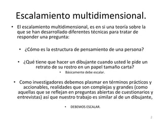 Escalamiento multidimensional. El escalamiento multidimensional, es en si una teoría sobre la que se han desarrollado diferentes técnicas para tratar de responder una pregunta: ¿Cómo es la estructura de pensamiento de una persona?  ¿Qué tiene que hacer un dibujante cuando usted le pide un retrato de su rostro en un papel tamaño carta?  Básicamente debe escalar.  Como investigadores debemos plasmar en términos prácticos y accionables, realidades que son complejas y grandes (como aquellas que se reflejan en preguntas abiertas de cuestionarios y entrevistas) así que nuestro trabajo es similar al de un dibujante,  DEBEMOS ESCALAR. 