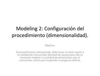 Modeling 2: Configuración del procedimiento (dimensionalidad). Objetivo: El procedimiento seleccionado, debe tener un buen ajuste a la realidad del consumidor (bondad de ajuste) para ello es necesario modelar la cantidad de dimensiones que el consumidor utiliza para responder la pregunta abierta. 