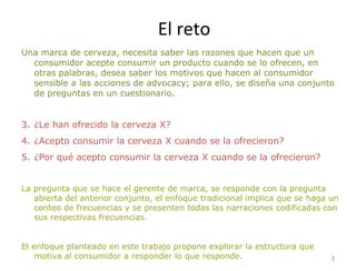 El reto Una marca de cerveza, necesita saber las razones que hacen que un consumidor acepte consumir un producto cuando se lo ofrecen, en otras palabras, desea saber los motivos que hacen al consumidor sensible a las acciones de advocacy; para ello, se diseña una conjunto de preguntas en un cuestionario. ¿Le han ofrecido la cerveza X? ¿Acepto consumir la cerveza X cuando se la ofrecieron? ¿Por qué acepto consumir la cerveza X cuando se la ofrecieron? La pregunta que se hace el gerente de marca, se responde con la pregunta abierta del anterior conjunto, el enfoque tradicional implica que se haga un conteo de frecuencias y se presenten todas las narraciones codificadas con sus respectivas frecuencias.  El enfoque planteado en este trabajo propone explorar la estructura que motiva al consumidor a responder lo que responde. 