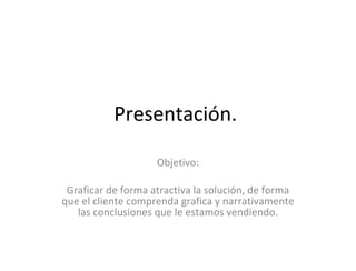 Presentación.  Objetivo: Graficar de forma atractiva la solución, de forma que el cliente comprenda grafica y narrativamente las conclusiones que le estamos vendiendo. 