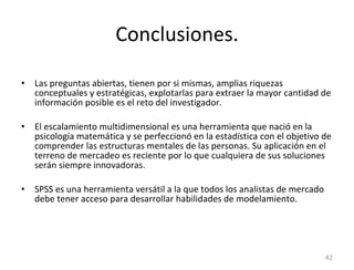 Conclusiones. Las preguntas abiertas, tienen por si mismas, amplias riquezas conceptuales y estratégicas, explotarlas para extraer la mayor cantidad de información posible es el reto del investigador. El escalamiento multidimensional es una herramienta que nació en la psicología matemática y se perfeccionó en la estadística con el objetivo de comprender las estructuras mentales de las personas. Su aplicación en el terreno de mercadeo es reciente por lo que cualquiera de sus soluciones serán siempre innovadoras. SPSS es una herramienta versátil a la que todos los analistas de mercado debe tener acceso para desarrollar habilidades de modelamiento. 