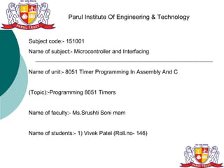 Parul Institute Of Engineering & Technology


Subject code:- 151001
Name of subject:- Microcontroller and Interfacing


Name of unit:- 8051 Timer Programming In Assembly And C


(Topic):-Programming 8051 Timers


Name of faculty:- Ms.Srushti Soni mam


Name of students:- 1) Vivek Patel (Roll.no- 146)
 