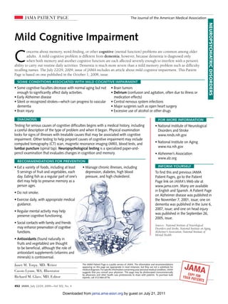 JAMA PATIENT PAGE                                                                         The Journal of the American Medical Association




                                                                                                                                                                        NEUROPSYCHIATRIC DISORDERS
Mild Cognitive Impairment

C
         oncerns about memory, word-finding, or other cognitive (mental function) problems are common among older
         adults. A mild cognitive problem is different from dementia, however, because dementia is diagnosed only
         when both memory and another cognitive function are each affected severely enough to interfere with a person’s
ability to carry out routine daily activities. Dementia is much more severe than a mild memory problem such as difficulty
recalling names. The July 22/29, 2009, issue of JAMA includes an article about mild cognitive impairment. This Patient
Page is based on one published in the October 1, 2008, issue.
  SOME CONDITIONS ASSOCIATED WITH MILD COGNITIVE IMPAIRMENT
• Some cognitive faculties decrease with normal aging but not                • Brain tumors
  enough to significantly affect daily activities.                           • Delirium (confusion and agitation, often due to illness or
• Early Alzheimer disease                                                      medication effects)
• Silent or recognized strokes­ which can progress to vascular
                              —                                              • Central nervous system infections
  dementia                                                                   • Major surgeries such as open heart surgery
• Brain injury                                                               • Excessive use of alcohol or other drugs

  DIAGNOSIS                                                                                                                 FOR MORE INFORMATION
Testing for serious causes of cognitive difficulties begins with a medical history, including                            • National Institute of Neurological
a careful description of the type of problem and when it began. Physical examination                                       Disorders and Stroke
looks for signs of illnesses with treatable causes that may be associated with cognitive                                   www.ninds.nih.gov
impairment. Other testing to help pinpoint causes of cognitive impairment may include
computed tomography (CT) scan, magnetic resonance imaging (MRI), blood tests, and                                        • National Institute on Aging
lumbar puncture (spinal tap). Neuropsychological testing is a specialized paper-and-                                       www.nia.nih.gov
pencil examination that evaluates changes in cognition and memory.                                                       • Alzheimer’s Association
                                                                                                                           www.alz.org
  RECOMMENDATIONS FOR PREVENTION
• Eat a variety of foods, including at least    • Manage chronic illnesses, including                                       INFORM YOURSELF
  5 servings of fruit and vegetables, each        depression, diabetes, high blood                                       To find this and previous JAMA
  day. Eating fish as a regular part of one’s     pressure, and high cholesterol.                                        Patient Pages, go to the Patient
  diet may help to preserve memory as a                                                                                  Page link on JAMA’s Web site at
  person ages.                                                                                                           www.jama.com. Many are available
                                                                                                                         in English and Spanish. A Patient Page
• Do not smoke.
                                                                                                                         on Alzheimer disease was published in
• Exercise daily, with appropriate medical                                                                               the November 7, 2001, issue; one on
  guidance.                                                                                                              dementia was published in the June 6,
                                                                                                                         2007, issue; and one on head injury
• Regular mental activity may help
                                                                                                                         was published in the September 26,
  preserve cognitive functioning.
                                                                                                                         2005, issue.
• Social contacts with family and friends
                                                                                                                         Sources: National Institute of Neurological
  may enhance preservation of cognitive                                                                                  Disorders and Stroke, National Institute on Aging,
  functions.                                                                                                             Alzheimer’s Association, National Institute of
                                                                                                                         Mental Health
• Antioxidants (found naturally in
  fruits and vegetables) are thought
  to be beneficial, although the role of
  antioxidant supplements (vitamins and
  minerals) is controversial.

Janet M. Torpy, MD, Writer                      The JAMA Patient Page is a public service of JAMA. The information and recommendations
                                                appearing on this page are appropriate in most instances, but they are not a substitute for
                                                medical diagnosis. For specific information concerning your personal medical condition, JAMA
Cassio Lynm, MA, Illustrator                    suggests that you consult your physician. This page may be photocopied noncommercially
                                                by physicians and other health care professionals to share with patients. To purchase bulk
Richard M. Glass, MD, Editor                    reprints, call 312/464-0776.


452 JAMA, July 22/29, 2009—Vol 302, No. 4

                                   Downloaded from jama.ama-assn.org by guest on July 21, 2011
 