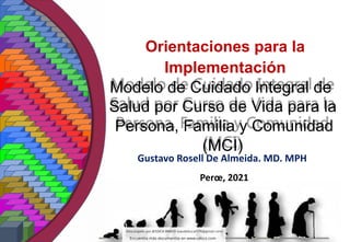 Modelo de Cuidado Integral de
Salud por Curso de Vida para la
Persona, Familia y Comunidad
(MCI)
Gustavo Rosell De Almeida. MD. MPH
Orientaciones para la
Implementación
Perœ, 2021
 