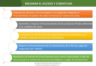 Orientar los recursos a los resultados en la población mediante el
financiamiento de planes de salud territorial por centros de costo.
Aumentar y mejorar el financiamiento de los productos finales referentes
a los cuidados de salud.
Fortalecer los mecanismos de aseguramiento de las personas y sus
familias evitando las barreras burocrÆticas.
Mejorar el financiamiento de las prestaciones de la RIS por pago por
asegurado (per cÆpita).
Reordenar las fuentes de financiamiento para evitar duplicidades o falta de
recursos para la compra de recursos tecnológicos y pagos de prestaciones.
MEJORAR EL ACCESO Y COBERTURA
 