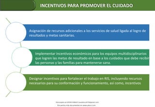 Asignación de recursos adicionales a los servicios de salud ligada al logro de
resultados y metas sanitarias.
Implementar incentivos económicos para los equipos multidisciplinarios
que logren las metas de resultado en base a los cuidados que debe recibir
las personas y las familias para mantenerse sana.
Designar incentivos para fortalecer el trabajo en RIS, incluyendo recursos
necesarios para su conformación y funcionamiento, así como, incentivos
INCENTIVOS PARA PROMOVER EL CUIDADO
 