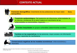 Transición demogrÆfica: Crecimiento de las poblaciones de mayor edad. Bono
demogrÆfico
Transición epidemiológica: Del predomino de infecciones, enfermedades de
la infancia y problemas de la salud materna al crecimiento de las
enfermedades no transmisibles, migración.
Grandes inequidades en grupos vulnerables (determinantes sociales)
Cambios en las expectativas de las personas, mayor acceso a la información
y mayor capacidad de manifestarse
Consecuencia negativas de los modelos económicos: crisis económica y
financiera
Fuente: WHO. From Alta-Ata to Astana: Primary health care- reflecting the past, transforming for the future. Interim report from the WHO
European Region. 2018
CONTEXTO ACTUAL
 