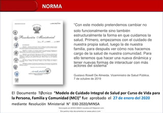 NORMA
El Documento TØcnico “Modelo de Cuidado Integral de Salud por Curso de Vida para
la Persona, Familia y Comunidad (MCI)” fue aprobado el 27 de enero del 2020
mediante Resolución Ministerial N° 030-2020/MINSA
“Con este modelo pretendemos cambiar no
solo funcionalmente sino también
estructuralmente la forma en que cuidamos la
salud. Primero, empezamos con el cuidado de
nuestra propia salud, luego la de nuestra
familia, para después ver cómo nos hacemos
cargo de la salud de nuestra comunidad. Para
ello tenemos que hacer una nueva dinámica y
tener nuevas formas de interactuar con más
actores del sistema”
Gustavo Rosell De Almeida. Viceministro de Salud Pública.
7 de octubre de 2019
 