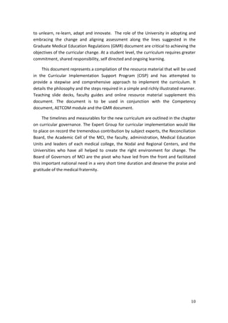 10
to unlearn, re-learn, adapt and innovate. The role of the University in adopting and
embracing the change and aligning assessment along the lines suggested in the
Graduate Medical Education Regulations (GMR) document are critical to achieving the
objectives of the curricular change. At a student level, the curriculum requires greater
commitment, shared responsibility, self directed and ongoing learning.
This document represents a compilation of the resource material that will be used
in the Curricular Implementation Support Program (CISP) and has attempted to
provide a stepwise and comprehensive approach to implement the curriculum. It
details the philosophy and the steps required in a simple and richly illustrated manner.
Teaching slide decks, faculty guides and online resource material supplement this
document. The document is to be used in conjunction with the Competency
document, AETCOM module and the GMR document.
The timelines and measurables for the new curriculum are outlined in the chapter
on curricular governance. The Expert Group for curricular implementation would like
to place on record the tremendous contribution by subject experts, the Reconciliation
Board, the Academic Cell of the MCI, the faculty, administration, Medical Education
Units and leaders of each medical college, the Nodal and Regional Centers, and the
Universities who have all helped to create the right environment for change. The
Board of Governors of MCI are the pivot who have led from the front and facilitated
this important national need in a very short time duration and deserve the praise and
gratitude of the medical fraternity.
 